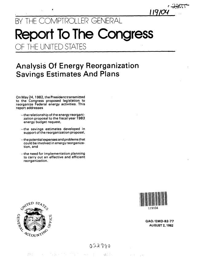 handle is hein.gao/gaobabdnk0001 and id is 1 raw text is: 




BY THE COMPTROLLER GENERAL



Report To The Congress

OF THE UNITED STATES




Analysis Of Energy Reorganization

Savings Estimates And Plans




On May 24, 1982, the President transmitted
to the Congress proposed legislation to
reorganize Federal energy activities. This
report addresses

  --the relationship of the energy reorgani-
  zation proposal to the fiscal year 1983
  energy budget request,

  --the savings estimates developed in
  support of the reorganization proposal,

  --the potential expenses and problems that
  could be involved in energy reorganiza-
  tion, and

  --the need for implementation planning
  to carry out an effective and efficient
  reorganization.











                                                     119104


     . GAO/EMD-82-77
             -  oAUGUST 2,1982



