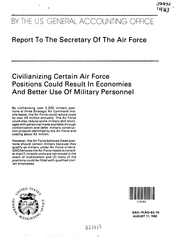 handle is hein.gao/gaobabdoa0001 and id is 1 raw text is: 




BY THE U.S, GENERAL ACCOUNTING OFFICE




Report To The Secretary Of The Air Force









Civilianizing Certain Air Force

Positions Could Result In Economies

And Better Use Of Military Personnel



By civilianizing over 2,200 military posi-
tions at three Strategic Air Command mis-
sile bases, the Air Force could reduce costs
by over $5 million annually. The Air Force
could also reduce some military skill short-
ages with personnel made available through
civilianization and defer military construc-
tion projects identified by the Air Force and
costing about $2 million.

However, the Air Force believes these posi-
tions should remain military because they
qualify as military under Air Force criteria.
GAO believes the Air Force needs to consid-
er that (1) missile units are not moved in the
event of mobilization and (2) many of the
positions could be filled with qualified civil-
ian employees.









               41                                             119163


                                                           GAO/PLRD-82-75
   1CC, ou                                                  AUGUST 11, 1982


