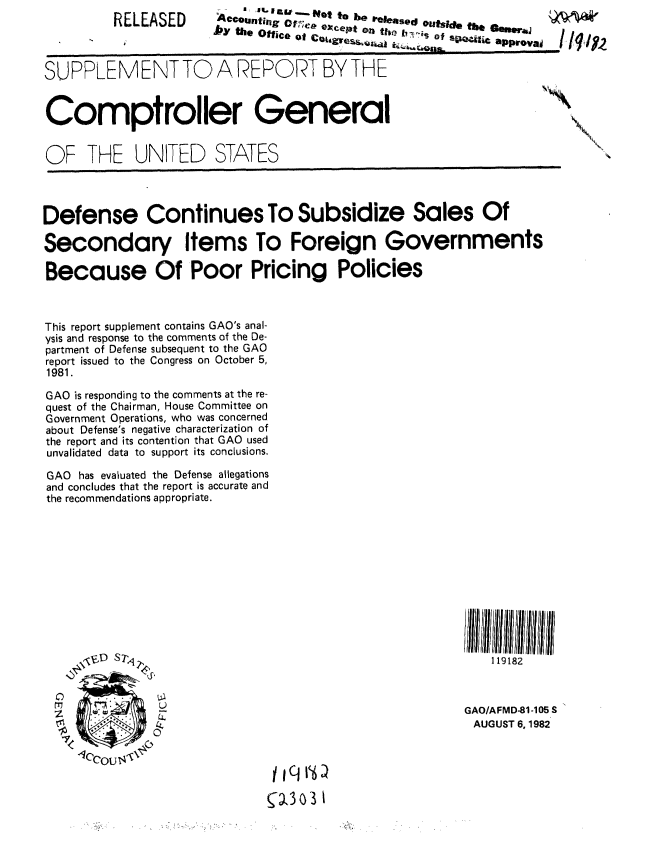 handle is hein.gao/gaobabdoe0001 and id is 1 raw text is: 
         RELEASED     i4°-,,.g of,-   a-jd .-. te
                                ,,.  ,,,.  'cPt on tie  of''.    Ik m #,.



0UPPLEMENT TO A REPORT BY THE


Comptroller General


OF THE UNITED STATES




Defense Continues To Subsidize Sales Of

Secondary Items To Foreign Governments

Because Of Poor Pricing Policies



This report supplement contains GAO's anal-
ysis and response to the comments of the De-
partment of Defense subsequent to the GAO
report issued to the Congress on October 5,
1981.

GAO is responding to the comments at the re-
quest of the Chairman, House Committee on
Government Operations, who was concerned
about Defense's negative characterization of
the report and its contention that GAO used
unvalidated data to support its conclusions.

GAO has evaluated the Defense allegations
and concludes that the report is accurate and
the recommendations appropriate.











                 '<,VhI IMIII                               U III1111111
     \D S7 11918



     7I       L                                      GAO/AFMD-81-105 S
               AUUT618


1303 1


