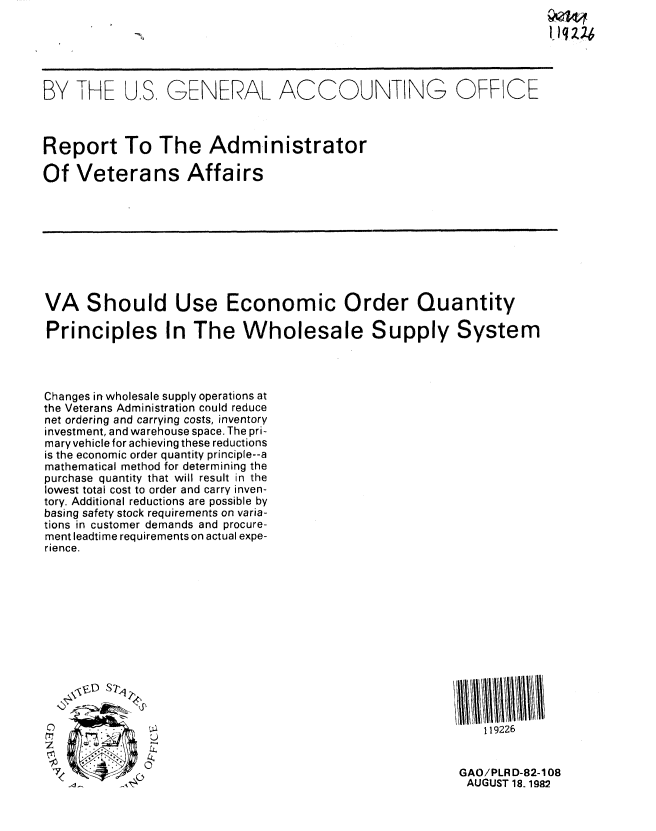 handle is hein.gao/gaobabdol0001 and id is 1 raw text is: 1,1q X4


BY THE U.S GENERAL ACCOUNTING OFFICE



Report To The Administrator

Of Veterans Affairs


VA Should Use Economic Order Quantity

Principles In The Wholesale Supply System




Changes in wholesale supply operations at
the Veterans Administration could reduce
net ordering and carrying costs, inventory
investment, and warehouse space. The pri-
mary vehicle for achieving these reductions
is the economic order quantity principle--a
mathematical method for determining the
purchase quantity that will result in the
lowest total cost to order and carry inven-
tory. Additional reductions are possible by
basing safety stock requirements on varia-
tions in customer demands and procure-
ment leadtime requirements on actual expe-
rience.


' VD S7W



o 0


   119226


GAO/PLRD-82-108
AUGUST 18. 1982


