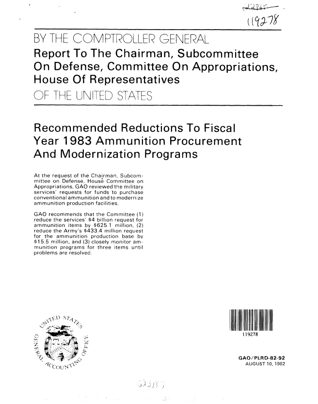 handle is hein.gao/gaobabdor0001 and id is 1 raw text is: 





BY THE COMPTROLLER


GENERAL


Report To The Chairman, Subcommittee

On Defense, Committee On Appropriations,

House Of Representatives

OF THE UN TED STATES





Recommended Reductions To Fiscal

Year 1983 Ammunition Procurement

And Modernization Programs


At the request of the Chairman, Subcom-
mittee on Defense, Hous6 Committee on
Appropriations, GAO reviewed the military
services' requests for funds to purchase
conventional ammunition andto modernize
ammunition production facilities.

GAO recommends that the Committee (1)
reduce the services' $4 billion request for
ammunition items by $625.1 million, (2)
reduce the Army's $433.4 million request
for the ammunition production base by
$15.5 million, and (3) closely monitor am-
munition programs for three items until
problems are resolved.


7/


119278


GAO/PLRD-82-92
  AUGUST 10, 1982



