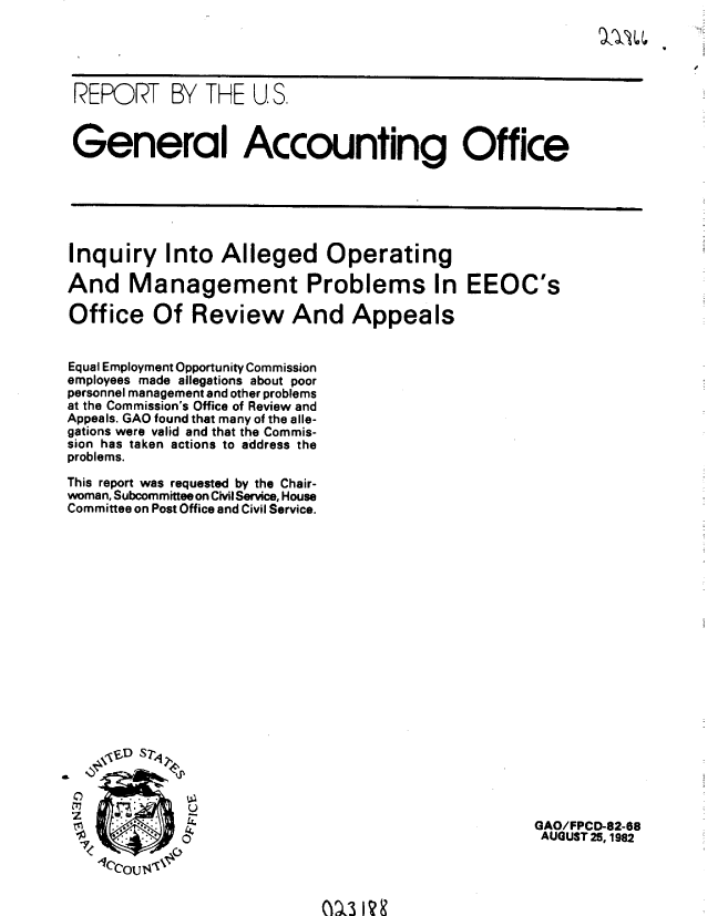 handle is hein.gao/gaobabdos0001 and id is 1 raw text is: 





REPORT BY THE U.S.



General Accounting Office






Inquiry Into Alleged Operating

And Management Problems In EEOC's

Office Of Review And Appeals


Equal Employment Opportunity Commission
employees made allegations about poor
personnel management and other problems
at the Commission's Office of Review and
Appeals. GAO found that many of the alle-
gations were valid and that the Commis-
sion has taken actions to address the
problems.

This report was requested by the Chair-
woman, Subcommittee on Civil Service, House
Committee on Post Office and Civil Service.


7


M\3I1?


GAO/FPCD-82-88
AUGUST 25, 1982


