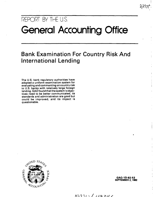 handle is hein.gao/gaobabdph0001 and id is 1 raw text is: 





REPORT BY THE U S.



General Accounting Office






Bank Examination For Country Risk And

International Lending


The U.S. bank regulatory authorities have
adopted a uniform examination system for
evaluating and commenting on country risk
to U.S. banks with relatively large foreign
lending. GAO found that the system's objec-
tives need to be better communicated, its
standards and administration are good but
could be improved, and its impact is
questionable.






















t7
  U


  IZ


A~j II   ,/i/o ;,// z


GAO/ID-82-52
SEPTEMBER 2, 1982


