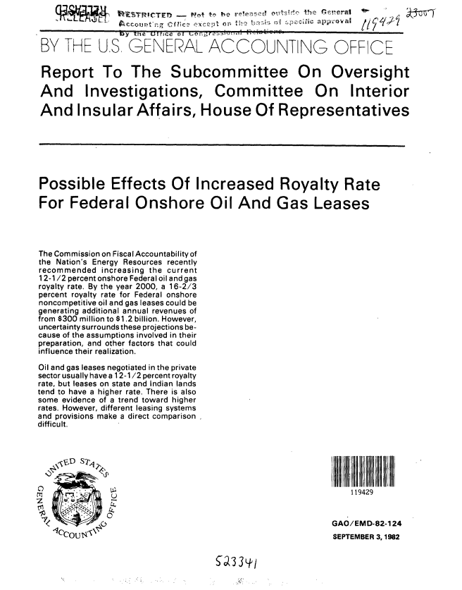 handle is hein.gao/gaobabdpx0001 and id is 1 raw text is: 


               15Y l~e Uffice ot
 BY THE U.S GENERAL ACCOUNTING OFF CE


 Report To The Subcommittee On Oversight

 And Investigations, Committee On Interior

 And Insular Affairs, House Of Representatives







 Possible Effects Of Increased Royalty Rate

 For Federal Onshore Oil And Gas Leases




 The Commission on Fiscal Accountability of
 the Nation's Energy Resources recently
 recommended increasing the current
 1 2-1/2 percent onshore Federal oil and gas
 royalty rate. By the year 2000, a 16-2/3
 percent royalty rate for Federal onshore
 noncompetitive oil and gas leases could be
 generating additional annual revenues of
 from $300 million to $1.2 billion. However,
 uncertainty surrounds these projections be-
 cause of the assumptions involved in their
 preparation, and other factors that could
 influence their realization.

 Oil and gas leases negotiated in the private
 sector usually have a 12-1/2 percent royalty
 rate, but leases on state and Indian lands
 tend to have a higher rate. There is also
 some evidence of a trend toward higher
 rates. However, different leasing systems
 and provisions make a direct comparison
 difficult.



   , C ID Sr~                                              I


M~ U119429


                                                     GAO/EMD-82-124
   lCCou  \ 1--                                      SEPTEMBER 3, 1982


