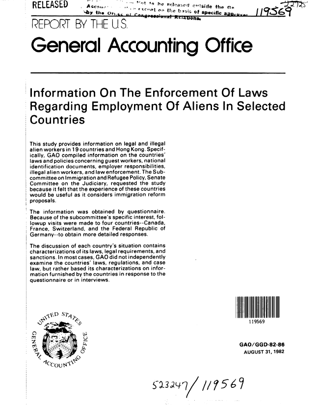 handle is hein.gao/gaobabdqt0001 and id is 1 raw text is: RELEASED


A  ya                         . t'hSio.e the n,
A- bytoo f' 'te L; Of SPecific an


REPR-T BY THE U.S.



General Accounting Office


Information On The Enforcement Of Laws

Regarding Employment Of Aliens In Selected

Countries


This study provides information on legal and illegal
alien workers in 1 9 countries and Hong Kong. Specif-
ically, GAO compiled information on the countries'
laws and policies concerning guest workers, national
identification documents, employer responsibilities,
illegal alien workers, and law enforcement. The Sub-
committee on Immigration and Refugee Policy, Senate
Committee on the Judiciary, requested the study
because it felt that the experience of these countries
would be useful as it considers immigration reform
proposals.

The information was obtained by questionnaire.
Because of the subcommittee's specific interest, fol-
lowup visits were made to four countries--Canada,
France, Switzerland, and the Federal Republic of
Germany--to obtain more detailed responses.

The discussion of each country's situation contains
characterizations of its laws, legal requirements, and
sanctions. In most cases, GAO did not independently
examine the countries' laws, regulations, and case
law, but rather based its characterizations on infor-
mation furnished by the countries in response to the
questionnaire or in interviews.


  r7          U
              L4.
7         ,0

  1 C'ou


119569


GAO/GGD-82-86
AUGUST 31, 1982


S a3   '7


I


11 56


