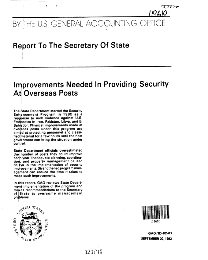 handle is hein.gao/gaobabdqy0001 and id is 1 raw text is: 




BY THE US, GENERAL ACCOUNTING OFFICE




Report To The Secretary Of State









Improvements Needed In Providing Security

At Overseas Posts



The tate Department started the Security
Enh ncement Program in 1980 as a
res onse to mob violence against U.S.
Em assies in Iran, Pakistan, Libya, and El
Sal ador. Physical improvements made at
ove seas posts under this program are
aim d at protecting personnel and classi-
fied material for a few hours until the host
gov rnment can bring the situation under
con rol.

Sta e Department officials overestimated
the number of posts they could improve
eac year. Inadequate planning, coordina-
to r, and property management caused
del ys in the implementation of security
im rovements. Strengthened program man-
ag ment can reduce the time it takes to
ma e such improvements.

In his report, GAO reviews State Depart-
ment implementation of the program and
makes recommendations to the Secretary
of State to overcome management
pr blems.

     'VI) SP

   Z          
                                                                119610

      .        L.
                                                               GAO/ID-82-61
                 Ic ( I N'N\SEPTEMBER 30,1962


