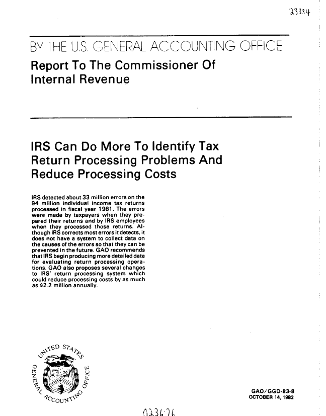 handle is hein.gao/gaobabdrm0001 and id is 1 raw text is: 
1 3334


BY THE U.S, GENERAL ACCOU NTG OFFICE


Report To The Commissioner Of

Internal Revenue


IRS Can Do More To Identify Tax

Return Processing Problems And

Reduce Processing Costs


IRS detected about 33 million errors on the
94 million individual income tax returns
processed in fiscal year 1981. The errors
were made by taxpayers when they pre-
pared their returns and by IRS employees
when they processed those returns. Al-
though IRS corrects most errors it detects, it
does not have a system to collect data on
the causes of the errors so that they can be
prevented in the future. GAO recommends
that IRS begin producing more detailed data
for evaluating return processing opera-
tions. GAO also proposes several changes
to IRS' return processing system which
could reduce processing costs by as much
as $2.2 million annually.


~-zrO Q'


GAO/GGD-83.8
OCTOBER 14, 1982


Kk,3LflL


'7


