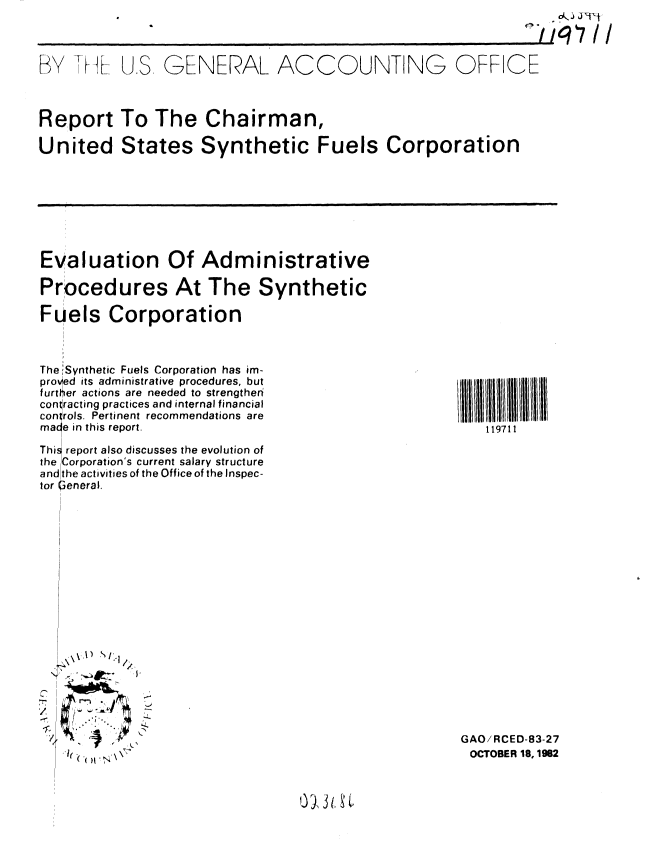handle is hein.gao/gaobabdrp0001 and id is 1 raw text is:                                                              //q7 II

BY Tt M- U.S, GNERAL ACCOUNTING OFFICE


Report To The Chairman,
United States Synthetic Fuels Corporation


Evaluation Of Administrative
Procedures At The Synthetic
Fuels Corporation


The lSynthetic Fuels Corporation has im-
proved its administrative procedures, but
further actions are needed to strengthen
contracting practices and internal financial
controls. Pertinent recommendations are
male in this report.
Thi report also discusses the evolution of
the Corporation's current salary structure
and the activities of the Office of the Inspec-
tor leneral.


/


II1111111111111
   119711


GAO/RCED-83-27
OCTOBER 18, 1962


013 1, 3 .


