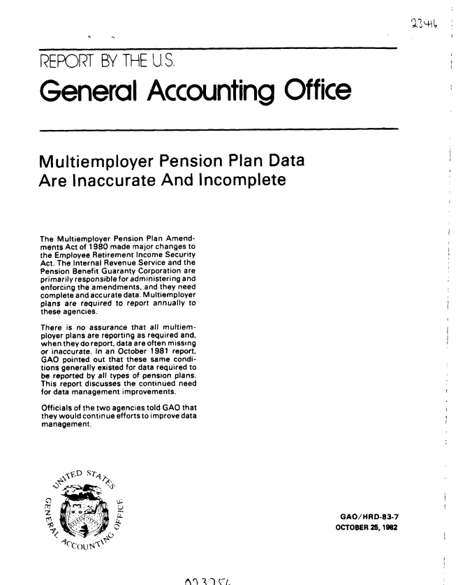 handle is hein.gao/gaobabdry0001 and id is 1 raw text is: 





REPORT BY THE U. S.



General Accounting Office






Multiemployer Pension Plan Data

Are Inaccurate And Incomplete





The Multiemployer Pension Plan Amend-
ments Act of 1980 made major changes to
the Employee Retirement Income Security
Act. The Internal Revenue Service and the
Pension Benefit Guaranty Corporation are
primarily responsible for administering and
enforcing the amendments, and they need
complete and accurate data. M ultiemployer
plans are required to report annually to
these agencies.

There is no assurance that all muttiem-
ployer plans are reporting as required and,
when theydo report, data are often missing
or inaccurate. In an October 1981 report,
GAO pointed out that these same condi-
tions generally existed for data required to
be reported by all types of pension plans.
This report discusses the continued need
for data management improvements.

Officials of the two agencies told GAO that
they would continue efforts to improve data
management.




     'F :.D  S-1'4,




     0    <                                                GAO/HRD-83-7
     SOCTOBER 25,1962
     ,( OU


Aln V(4_


