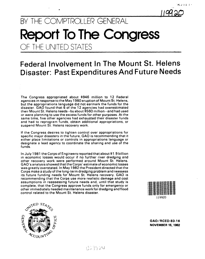 handle is hein.gao/gaobabdsu0001 and id is 1 raw text is: 




BY THE COMPTROLLER GENERAL



Report To The Congress

OF THE UNITED STATES



Federal Involvement In The Mount St. Helens

Disaster: Past Expenditures And Future Needs





The Congress appropriated about $946 million to 12 Federal
agencies in response to the May 1980 eruption of Mount St. Helens,
but the appropriations language did not earmark the funds for the
disaster. GAO found that 6 of the 12 agencies had overestimated
their Mount St. Helens needs--by about $560 million--and had used
or were planning to use the excess funds for other purposes. At the
same time, five other agencies had exhausted their disaster funds
and had to reprogram funds, obtain additional appropriations, or
suspend Mount St. Helens recovery work.

If the Congress desires to tighten control over appropriations for
specific major disasters in the future, GAO is recommending that it
either place limitations or controls in appropriations language or
designate a lead agency to coordinate the sharing and use of the
funds.


In July 1981 the Corps of Engineers reported that about $1.9 billion
in economic losses would occur if no further river dredging and
other recovery work were performed around Mount St. Helens.
GAO's analysis showed that the Corps' estimate of economic losses
was greatly overstated. In May 1982 the President directed that the
Corps make a study of the long-term dredging problem and reassess
its future funding needs for Mount St. Helens recovery. GAO is
recommending that the Corps use more realistic damage and cost
assumptions in reassessing future needs and, until that study is
complete, that the Congress approve funds only for emergency or
other immediately needed maintenance work for dredging and flood
control related to the Mount St. Helens disaster.





                U

     ~~ho


1111111111 111111
    119920





 GAO/RCED-83-1 6
 NOVEMBER 15, 1982


