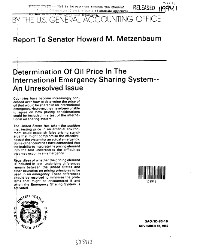 handle is hein.gao/gaobabdsw0001 and id is 1 raw text is:                U\J ,  IJ
RELEASED Ijqq j


BY THE U.S. GENERAL ACCOUNTING


OFFICE


Report To Senator Howard M. Metzenbaum


Determination Of Oil Price In The

Irternational Emergency Sharing System--


   n Unresolved Issue

C untries have become increasingly con-
ce ned over how to determine the price of
oil that would be shared in an international
erergency. However, they have been unable
to, agree on how pricing considerations
cotuld be included in a test of the interna-
tional oil sharing system.

T e United States has taken the position
th pt testing price in an artificial environ-
m 0nt could establish false pricing stand-
ar, s that might compromise the effective-
n ss of the system for an actual emergency.
S me other countries have contended that
thp inability to integrate the pricing element
in o the test underscores the difficulties
that may occur in an emergency.

R~gardless of whether the pricing element
is included in test, underlying differences
remain between the United States and
other countries on pricing principles to be
used in an emergency. These differences
should be resolved to minimize the prob-
lelms that might be encountered if and
when the Emergency Sharing System is
activated.


119941


   GAO/ID-83-15
NOVEMBER 12, 1982


 3 c


17    C71'*':'-     '1'!
                                 0 speckle
                                       I' approval


