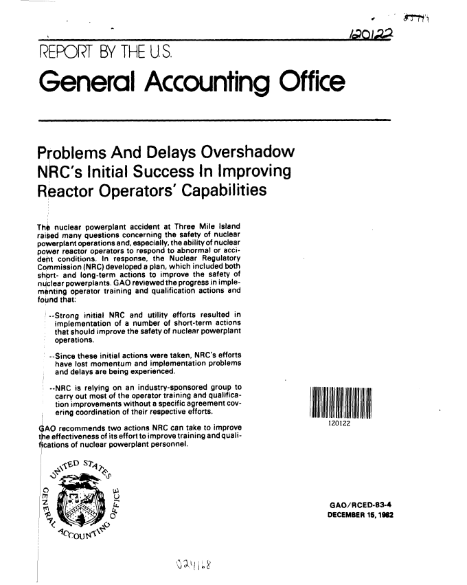 handle is hein.gao/gaobabdtp0001 and id is 1 raw text is: 




REPORT BY THE U S.



General Accounting Office


Problems And Delays Overshadow

NRC's Initial Success In Improving

Reactor Operators' Capabilities


Tho nuclear powerplant accident at Three Mile Island
raised many questions concerning the safety of nuclear
powerplant operations and, especially, the ability of nuclear
power reactor operators to respond to abnormal or acci-
dent conditions. In response, the Nuclear Regulatory
Commission (NRC) developed a plan, which included both
short- and long-term actions to improve the safety of
nqclear powerplants. GAO reviewed the progress in imple-
menting operator training and qualification actions and
found that:

   --Strong initial NRC and utility efforts resulted in
   implementation of a number of short-term actions
   that should improve the safety of nuclear powerplant
   operations.

   --Since these initial actions were taken, NRC's efforts
   have lost momentum and implementation problems
   and delays are being experienced.


   --NRC is relying on an industry-sponsored group to
   carry out most of the operator training and qualifica-
   tion improvements without a specific agreement cov-
   ering coordination of their respective efforts.

qAO recommends two actions NRC can take to improve
le effectiveness of its effort to improve training and quali-
fications of nuclear powerplant personnel.

     \tvD S7,1





     - ~ .      0


120122








GAO/RCED-83-4
DECEMBER 15, 1982


