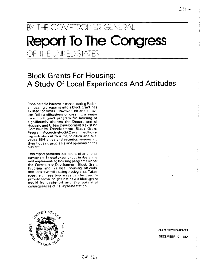 handle is hein.gao/gaobabdtr0001 and id is 1 raw text is: 
QJ2t


BY THE COMPTROLLER GENERAL



Report To The Congress


OF THE UNITED STATES




Block Grants For Housing:

A Study Of Local Experiences And Attitudes




Considerable interest in consolidating Feder-
al housing programs into a block grant has
existed for years. However, no one knows
the full ramifications of creating a major
new block grant program for housing or
significantly altering the Department of
Housing and Urban Development's existing
Community Development Block Grant
Program. Accordingly, GAO examined hous-
ing activities at four major cities and sur-
veyed 664 cities and counties concerning
their housing programs and opinions on the
subject.

This report presents the results of a national
survey on (1) local experiences in designing
and implementing housing programs under
the Community Development Block Grant
Program and (2) local housing officials'
attitudes toward housing block grants. Taken
together, these two areas can be used to
provide some insight into how a block grant
could be designed and the potential
consequences of its implementation.










                                                             GAO/RCED-83-21

                                                             DECEMBER 13,1982


-1ccou <-


() 4V? '


-K


