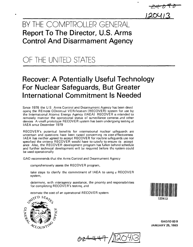 handle is hein.gao/gaobabdvc0001 and id is 1 raw text is: 





BY THE COMPTROLLER GENERAL

Report To The Director, U.S. Arms

Control And Disarmament Agency




OF THE UNITED STATES




Recover: A Potentially Useful Technology

For Nuclear Safeguards, But Greater

International Commitment Is Needed


Since 1976 the U S Arms Control and Disarmament Agency has been devel
opinq the REmote COntinual VERification (RECOVER) system for use by
the International Atomic Energy Agency (IAEA) RECOVER is intended to
remotely monitor the operational status of surveillance cameras and other
devices A %rnall prototype RECOVER system has been undergoing testing at
IAEA since December 1979

RECOVER's potential benefits for international nuclear safeguards are
uncertain and cluestions have been raised concerning its cost effectiveness
IAEA has neither agreed to accept RECOVER for routine safeguards use nor
specified the criteria RECOVER would have to satisfy to ensure its accept
ance Also, the RECOVER development program has fallen behind schedule
and further technical development will be required before the system could
be used operationally

GAO recommends that the Arms Control and Disarmament Agency

    comprehensively assess the RECOVER program,

    take steps to clarify the commitment of IAEA to using a RECOVER
    system,

    determine, with interagency assistance, the priority and responsibilities
    for completing RECOVER's testinq, and

    estimate the cost of an operational RECOVER system
                                                                     120413


                C-

                                                                       GAO/I D 83 9
    CC OU ,JANUARY 25, 1983


