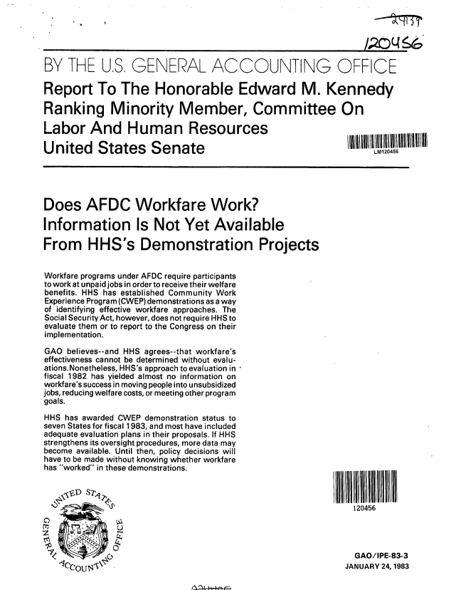 handle is hein.gao/gaobabdvq0001 and id is 1 raw text is: 





BY THE US, GENERAL ACCOUNTING OFFICE

Report To The Honorable Edward M. Kennedy

Ranking Minority Member, Committee On

Labor And Human Resources

United States Senate                                             LM1l20456





Does AFDC Workfare Work?

Information Is Not Yet Available

From HHS's Demonstration Projects


Workfare programs under AFDC require participants
to work at unpaid jobs in order to receive their welfare
benefits. HHS has established Community Work
Experience Program (CWEP) demonstrations as a way
of identifying effective workfare approaches. The
Social SecurityAct, however, does not require HHS to
evaluate them or to report to the Congress on their
implementation.

GAO believes--and HHS agrees--that workfare's
effectiveness cannot be determined without evalu-
ations.Nonetheless, HHS's approach to evaluation in
fiscal 1982 has yielded almost no information on
workfare's success in moving people into unsubsidized
jobs, reducing welfare costs, or meeting other program
goals.
HHS has awarded CWEP demonstration status to
seven States for fiscal 1983, and most have included
adequate evaluation plans in their proposals. If HHS
strengthens its oversight procedures, more data may
become available. Until then, policy decisions will
have to be made without knowing whether workfare
has worked in these demonstrations.



                     i~D  S2~120456





                                                             GAO/IPE-83-3
   1cln1 T'N  -JANUARY 24, 1983


