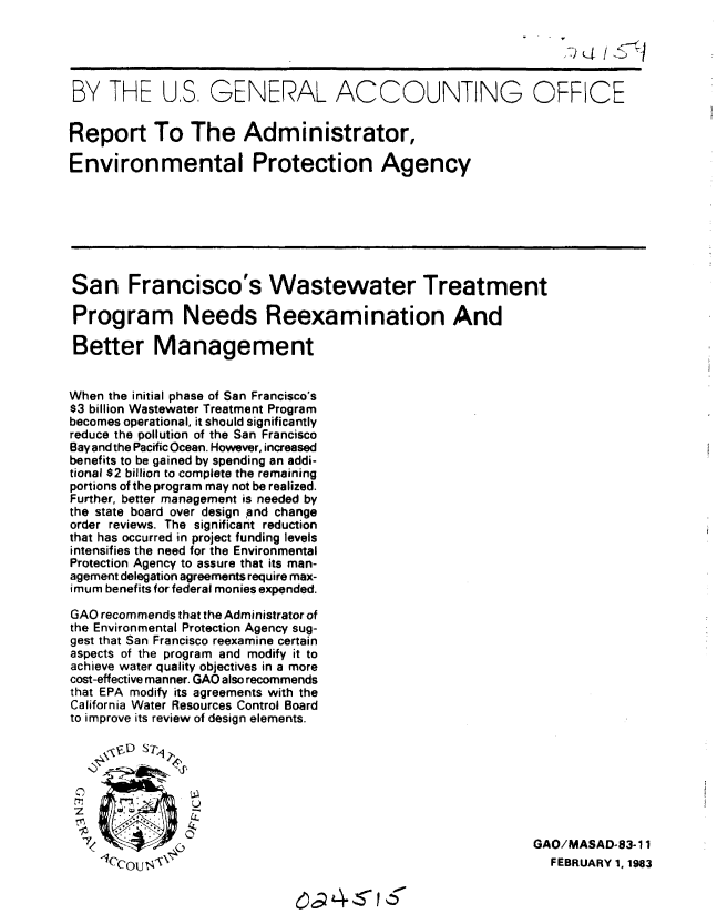 handle is hein.gao/gaobabdvs0001 and id is 1 raw text is: 
                                                               - r



BY THE US, GENERAL ACCOUNTING OFFICE


Report To The Administrator,

Environmental Protection Agency







San Francisco's Wastewater Treatment

Program Needs Reexamination And

Better Management


When the initial phase of San Francisco's
$3 billion Wastewater Treatment Program
becomes operational, it should significantly
reduce the pollution of the San Francisco
Bay and the Pacific Ocean. However, increased
benefits to be gained by spending an addi-
tional $2 billion to complete the remaining
portions of the program may not be realized.
Further, better management is needed by
the state board over design and change
order reviews. The significant reduction
that has occurred in project funding levels
intensifies the need for the Environmental
Protection Agency to assure that its man-
agement delegation agreements require max-
imum benefits for federal monies expended.

GAO recommends that the Administrator of
the Environmental Protection Agency sug-
gest that San Francisco reexamine certain
aspects of the program and modify it to
achieve water quality objectives in a more
cost-effective manner. GAO also recommends
that EPA modify its agreements with the
California Water Resources Control Board
to improve its review of design elements.





                U


  7I/                                                         GAO/MASAD-83-11
    ICc0Uco                                                     FEBRUARY 1. 1983


