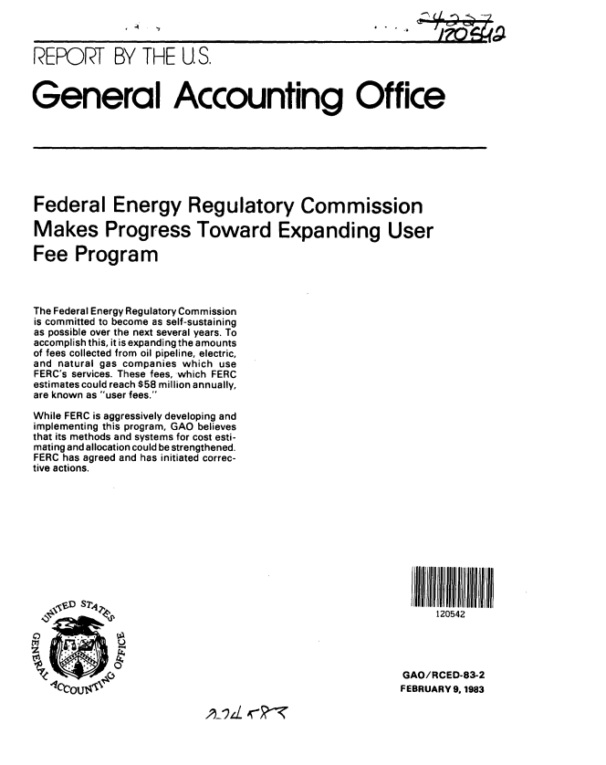 handle is hein.gao/gaobabdvy0001 and id is 1 raw text is: 



REPORT BY THE U S.



General Accounting Office








Federal Energy Regulatory Commission

Makes Progress Toward Expanding User

Fee Program



The Federal Energy Regulatory Commission
is committed to become as self-sustaining
as possible over the next several years. To
accomplish this, it is expanding the amounts
of fees collected from oil pipeline, electric,
and natural gas companies which use
FERC's services. These fees, which FERC
estimates could reach $58 million annually,
are known as user fees.

While FERC is aggressively developing and
implementing this program, GAO believes
that its methods and systems for cost esti-
mating and allocation could be strengthened.
FERC has agreed and has initiated correc-
tive actions.









                                                          JIII lID AIIl IIIP


  .,20542





                                                        GAO/RCED-83-2
    1tOUtvAC                                            FEBRUARY 9, 1983


