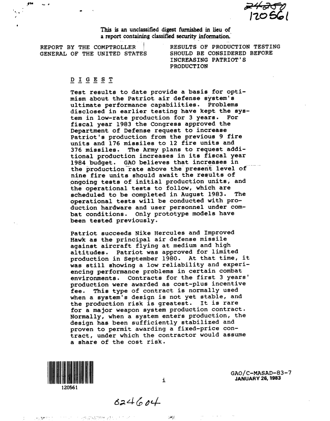 handle is hein.gao/gaobabdwc0001 and id is 1 raw text is: 


                This is an unclassified digest furnished in lieu of
                a report containing classified security information.'
REPORT BY THE COMPTROLLER         RESULTS OF PRODUCTION TESTING
GENERAL OF THE UNITED STATES      SHOULD BE CONSIDERED BEFORE
                                  INCREASING PATRIOT'S
                                  PRODUCTION

        DIGEST

        Test results to date provide a basis for opti-
        mism about the Patriot air defense system's
        ultimate performance capabilities. Problems
        disclosed in earlier testing have kept the sys-
        tem in low-rate production for 3 years. For
        fiscal year 1983 the Congress approved the
        Department of Defense request to increase
        Patriot's production from the previous 9 fire
        units and 176 missiles to 12 fire units and
        376 missiles. The Army plans to request addi-
        tional production increases in its fiscal year
        1984 budget. GAO believes that increases in
        the production-rate above the present level of
        nine fire units should await the results of
        ongoing tests of initial production units, and
        the operational tests to follow, which are
        scheduled to be completed in August 1983. The
        operational tests will be conducted with pro-
        duction hardware and user personnel under com-
        bat conditions. Only prototype models have
        been tested previously.

        Patriot succeeds Nike Hercules and Improved
        Hawk as the principal air defense missile
        against aircraft flying at medium and high
        altitudes. Patriot was approved for limited
        production in September 1980. At that time, it
        was still showing a low reliability and experi-
        encing performance problems in certain combat
        environments. Contracts for the first 3 years'
        production were awarded as cost-plus incentive
        fee. This type of contract is normally used
        when a system's design is not yet stable, and
        the production risk is greatest. It is rare
        for a major weapon system production contract.
        Normally, when a system enters production, the
        design has been sufficiently stabilized and
        proven to permit awarding a fixed-price con-
        tract, under which the contractor would assume
        a share of the cost risk.




                                                  GAO/C-MASAD-83-7
               11111111 11111   iJANUARY 26,1983
      120561



