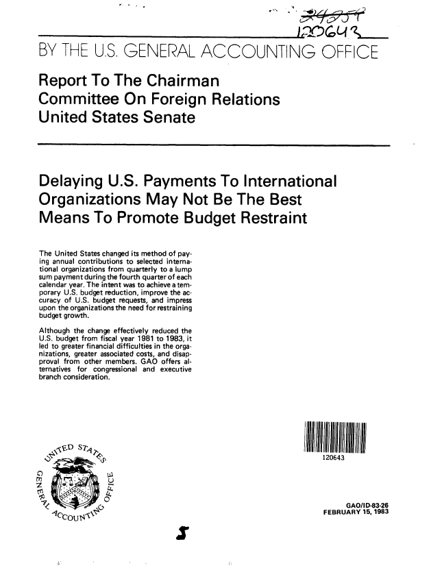 handle is hein.gao/gaobabdws0001 and id is 1 raw text is: 




BY THE US, GENERAL ACCOUNTING OFFICE


Report To The Chairman

Committee On Foreign Relations

United States Senate






Delaying U.S. Payments To International

Organizations May Not Be The Best

Means To Promote Budget Restraint



The United States changed its method of pay-
ing annual contributions to selected interna-
tional organizations from quarterly to a lump
sum payment during the fourth quarter of each
calendar year. The intent was to achieve a tem-
porary U.S. budget reduction, improve the ac-
curacy of U.S. budget requests, and impress
upon the organizations the need for restraining
budget growth.
Although the change effectively reduced the
U.S. budget from fiscal year 1981 to 1983, it
led to greater financial difficulties in the orga-
nizations, greater associated costs, and disap-
proval from other members. GAO offers al-
ternatives for congressional and executive
branch consideration.





               J~~~~~I111111///l1 /l                               IIf


                                                           120643


   00

                                                               GAOIID-83-26
   1CCOU4'                                                 FEBRUARY 15.1983

                            at


