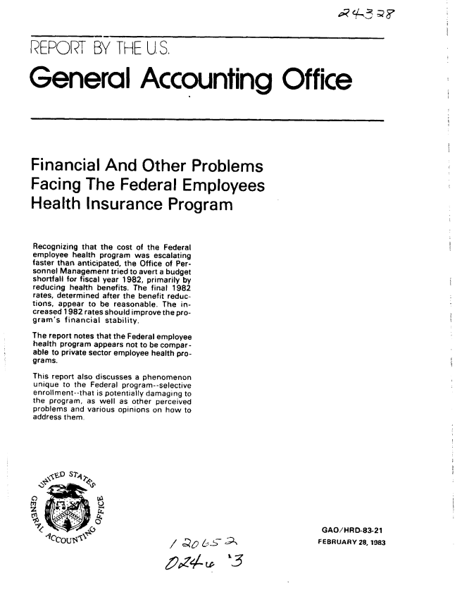 handle is hein.gao/gaobabdwu0001 and id is 1 raw text is: 




REPORT BY THE U, S.



General Accounting Office








Financial And Other Problems

Facing The Federal Employees

Health Insurance Program



Recognizing that the cost of the Federal
employee health program was escalating
faster than anticipated, the Office of Per-
sonnel Management tried to avert a budget
shortfall for fiscal year 1982, primarily by
reducing health benefits. The final 1982
rates, determined after the benefit reduc-
tions, appear to be reasonable. The in-
creased 1982 rates should improve the pro-
gram's financial stability.

The report notes that the Federal employee
health program appears not to be compar-
able to private sector employee health pro-
grams.
This report also discusses a phenomenon
unique to the Federal program--selective
enrollment--that is potentially damaging to
the program, as well as other perceived
problems and various opinions on how to
address them.





    \r , ]J Sli





                                                           GAO/HRD-83-21
   lccousi\                  /       -- 9                  FEBRUARY 28, 1983


                                      V13


