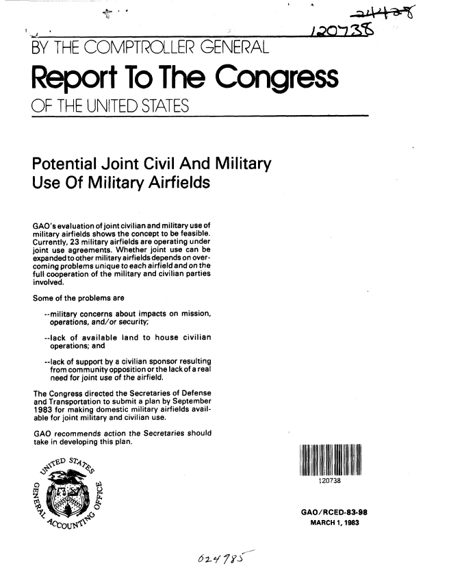 handle is hein.gao/gaobabdxi0001 and id is 1 raw text is: 



BY THE COMPTROLLER GENERAL



Report To The Congress

OF THE UNITED STATES





Potential Joint Civil And Military

Use Of Military Airfields



GAO's evaluation of joint civilian and military use of
military airfields shows the concept to be feasible.
Currently, 23 military airfields are operating under
joint use agreements. Whether joint use can be
expanded to other military airfields depends on over-
coming problems unique to each airfield and on the
full cooperation of the military and civilian parties
involved.
Some of the problems are

   --military concerns about impacts on mission,
   operations, and/or security;

   --lack of available land to house civilian
   operations; and

   --lack of support by a civilian sponsor resulting
   from community opposition or the lack of a real
   need for joint use of the airfield.

The Congress directed the Secretaries of Defense
and Transportation to submit a plan by September
1983 for making domestic military airfields avail-
able for joint military and civilian use.
GAO recommends action the Secretaries should
take in developing this plan.



                                                               120738


                                                           GAO/RCED-83-98
                  It-1111 1.1MARCH 1, 1983


