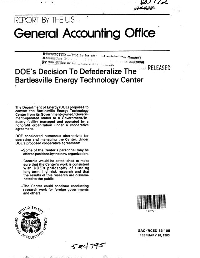 handle is hein.gao/gaobabdxm0001 and id is 1 raw text is: . . 1 0


* 4 (& 'i4W.


REPORT BY THE U S.



General Accounting Office






                                                           . RELEASED

 DOE's Decision To Defederalize The                          RELEASE

 Bartlesville Energy Technology Center





 The Department of Energy (DOE) proposes to
 convert the Bartlesville Energy Technology
 Center from its Government-owned/Govern-
 ment-operated status to a Government/in-
 dustry facility managed and operated by a
 nonprofit organization under a cooperative
 agreement.

 DOE considered numerous alternatives for
 operating and managing the Center. Under
 DOE's proposed cooperative agreement:

   --Some of the Center's personnel may be
   offered positions bythe new organization.
   --Controls would be established to make
   sure that the Center's work is consistent
   with DOE's philosophy of funding
   long-term, high-risk research and that
   the results of this research are dissemi-
   nated to the public.
   --The Center could continue conducting
   research work for foreign governments
   and others.



                    '            . p120772




                                                        GAO/RCED-83-109
                                                        FEBRUARY 28, 1983



