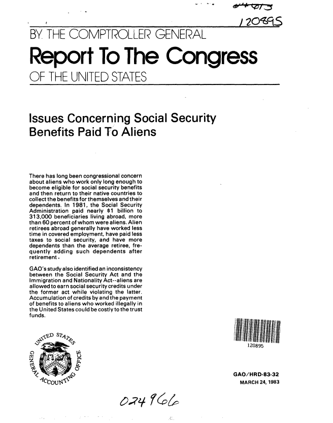 handle is hein.gao/gaobabdye0001 and id is 1 raw text is: 




BY THE COMPTROLLER GENERAL



Report To The Congress


OF THE UNITED STATES





Issues Concerning Social Security

Benefits Paid To Aliens





There has long been congressional concern
about aliens who work only long enough to
become eligible for social security benefits
and then return to their native countries to
collect the benefits for themselves and their
dependents. In 1981, the Social Security
Administration paid nearly $1 billion to
313,000 beneficiaries living abroad, more
than 60 percent of whom were aliens. Alien
retirees abroad generally have worked less
time in covered employment, have paid less
taxes to social security, and have more
dependents than the average retiree, fre-
quently adding such dependents after
retirement.

GAO's study also identified an inconsistency
between the Social Security Act and the
Immigration and Nationality Act--aliens are
allowed to earn social security credits under
the former act while violating the latter.
Accumulation of credits by and the payment
of benefits to aliens who worked illegally in
the United States could be costly to the trust
funds.



                                                                 120895



                                                             GAO/HRD-83-32
                  llccojlllt', MARCH 24.,1983


