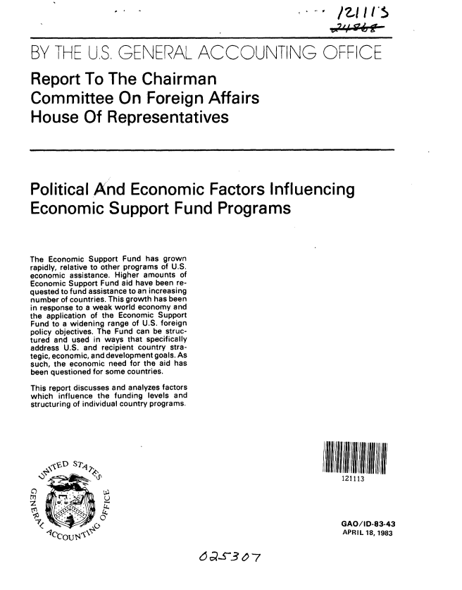 handle is hein.gao/gaobabdzh0001 and id is 1 raw text is: S- W /21111'.


BY THE U.S, GENERAL ACCOUNTING OFFICE


Report To The Chairman

Committee On Foreign Affairs

House Of Representatives







Political And Economic Factors Influencing

Economic Support Fund Programs




The Economic Support Fund has grown
rapidly, relative to other programs of U.S.
economic assistance. Higher amounts of
Economic Support Fund aid have been re-
quested to fund assistance to an increasing
number of countries. This growth has been
in response to a weak world economy and
the application of the Economic Support
Fund to a widening range of U.S. foreign
policy objectives. The Fund can be struc-
tured and used in ways that specifically
address U.S. and recipient country stra-
tegic, economic, and development goals. As
such, the economic need for the aid has
been questioned for some countries.

This report discusses and analyzes factors
which influence the funding levels and
structuring of individual country programs.







                                                             121113



 7                                                           GAO/ID-83-43
                                                             APRIL 18, 1983


6 aS3 07


