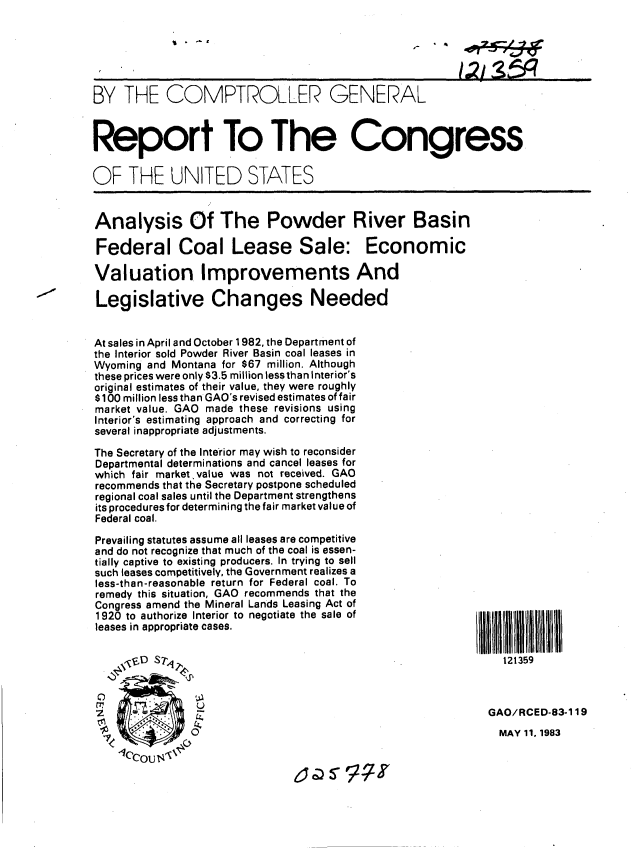handle is hein.gao/gaobabeal0001 and id is 1 raw text is: 






BY THE COMPTROLLER GENERAL



Report To The Congress

OF THE UNITED STATES


Analysis Of The Powder River Basin

Federal Coal Lease Sale: Economic

Valuation. Improvements And

Legislative Changes Needed


At sales in April and October 1982, the Department of
the Interior sold Powder River Basin coal leases in
Wyoming and Montana for $67 million. Although
these prices were only $3.5 million lessthan Interior's
original estimates of their value, they were roughly
$100 million less than GAO's revised estimates of fair
market value. GAO made these revisions using
Interior's estimating approach and correcting for
several inappropriate adjustments.

The Secretary of the Interior may wish to reconsider
Departmental determinations and cancel leases for
which fair market.value was not received. GAO
recommends that the Secretary postpone scheduled
regional coal sales until the Department strengthens
its procedures for determining the fair market value of
Federal coal.

Prevailing statutes assume all leases are competitive
and do not recognize that much of the coal is essen-
tially captive to existing producers. In trying to sell
such leases competitively, the Government realizes a
less-than-reasonable return for Federal coal. To
remedy this situation, GAO recommends that the
Congress amend the Mineral Lands Leasing Act of
1920 to authorize Interior to negotiate the sale of
leases in appropriate cases.

                  ,, ,4D $7 ! 121359



                 U                                          GAO/RCED-83-119
               'k                                             MAY 11, 1983

    c'cous, %
                                a :S7


