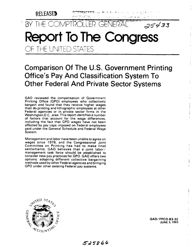 handle is hein.gao/gaobabebq0001 and id is 1 raw text is: 


RELEASE)


- F *...


7,


I


,5- 5k     (


BY THE COMPTOLLEK O                      EflE rL   '      T5-133



Report To The Congress


OF THE UNITED STATES




Comparison Of The U.S. Government Printing

Office's Pay And Classification System. To

Other Federal And Private Sector Systems


GAO reviewed the compensation of Government
Printing Office (GPO) employees who collectively
bargain and found that they receive higher wages
than do printing and lithographic employees at other
Federal agencies or in private sector firms in the
Washington,D.C. ,area. This report identifies a number
of factors that account for the wage differences,
including the fact that GPO wages have not been
affected by pay caps imposed on Federal employees
paid under the General Schedule and Federal Wage
System.

Management and labor have been unable to agree on
wages since 1979, and the Congressional Joint
Committee on Printing has had to make final
settlements. GAO believes that a joint labor/
management task force should be established to
consider new pay practices for GPO. GAO offers two
options: adopting different collective bargaining
methods used by other Federal agencies and bringing
GPO under other existing Federal pay systems.













                                                          GAO/FPCD-83-32
                                                               JUNE 3,1983


