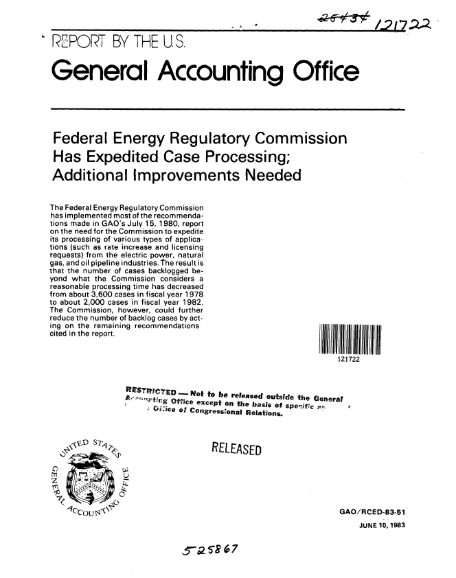 handle is hein.gao/gaobabecd0001 and id is 1 raw text is: 



R-EPORT BY THE U, S.



General Accounting Office






Federal Energy Regulatory Commission

Has Expedited Case Processing;

Additional Improvements Needed


The Federal Energy Regulatory Commission
has implemented most of the recommenda-
tions made in GAO's July 15, 1980, report
on the need for the Commission to expedite
its processing of various types of applica-
tions (such as rate increase and licensing
requests) from the electric power, natural
gas, and oil pipeline industries. T he result is
that the number of cases backlogged be-
yond what the Commission considers a
reasonable processing time has decreased
from about 3,600 cases in fiscal year 1978
to about 2,000 cases in fiscal year 1982.
The Commission, however, could further
reduce the number of backlog cases by act-
ing on the remaining recommendations
cited in the report.


l   222ltIl II
   121722


STRIC'TED _- Not to be released outside the Generar
r6-ti~;g Office except on the basis of specific m
      Oice of Congressional Relations.


RELEASED


0
Il


GAO/RCED-83-51


JUNE 10, 1983


5ST. 516 7


/_217 ;-2,


