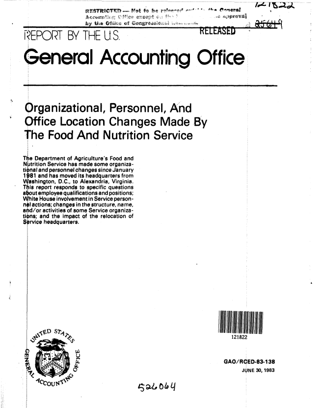 handle is hein.gao/gaobabecs0001 and id is 1 raw text is: R                                 ~* ~


I


REPORT BY THE U S.                              rLE. ED


General Accounting Office


Organizational, Personnel, And

Office Location Changes Made By

The Food And Nutrition Service


Tlte Department of Agriculture's Food and
N trition Service has made some organiza-
ti nal and personnel changes since January
1 81 and has moved its headquarters from
  ashington, D.C., to Alexandria, Virginia.
T is report responds to specific questions
a out employee qualifications and positions;
  hite House involvement in Service person-
n I actions; changes in the structure, name,
a d/or activities of some Service organiza-
ti Ins; and the impact of the relocation of
S rvice headquarters.


121822


GAO/RCED-83-138
     JUNE 30, 1983


is6 4 q


.11


