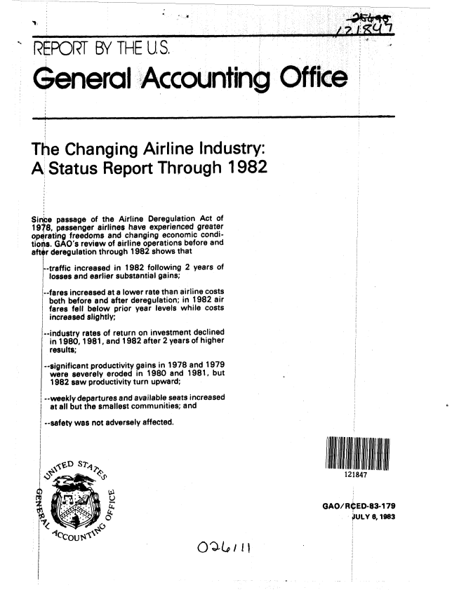 handle is hein.gao/gaobabecw0001 and id is 1 raw text is: 
                   +I~~ J ,v u-4 -


 REPORT BY THE US.


 General Accounting Office






 The Changing Airline Industry:

A Status Report Through 1982




Singe passage of the Airline Deregulation Act of
1978, passenger airlines have experienced greater
opqrating freedoms and changing economic condi-
tiotls. GAO's review of airline operations before and
aftq r deregulation through 1982 shows that
   --traffic increased in 1982 following 2 years of
   losses and earlier substantial gains;

   --fares increased at a lower rate than airline costs
   both before and after deregulation; in 1982 air
   fares fell below prior year levels while costs
   increased slightly;

   --industry rates of return on investment declined
   in 1980, 1981, and 1982 after 2 years of higher
   results;

   --significant productivity gains in 1978 and 1979
   were severely eroded in 1980 and 1981, but
   1982 saw productivity turn upward;
   --weekly departures and available seats increased
   at all but the smallest communities; and
   --safety was not adversely affected.




             S121847

                                                           GAO/RtED-83-179

                            4'                   ~IULY a, 1983


0,L'/ II


