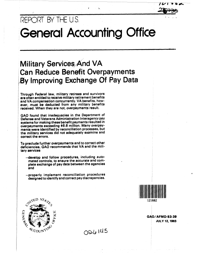 handle is hein.gao/gaobabecx0001 and id is 1 raw text is: ---~ I VO--U0wd


REPORT BY THE U.S,




General Accounting Office


Military Services And VA

Can Reduce Benefit Overpayments

By Improving Exchange Of Pay Data


Through Federal law, military retirees and survivors
are often entitled to receive military retirement benefits
and VA compensation concurrently. VA benefits, how-
ever, must be deducted from any military benefits
received. When they are not, overpayments result.

GAO found that inadequacies in the Department of
Defense and Veterans Administration interagency pay
systems for making these benefit payments resulted in
overpayments exceeding $6.6 million. Many overpay-
ments were identified by reconciliation processes, but
the military services did not adequately examine and
correct the errors.


To preclude further overpayments and to correct other
deficiencies, GAO recommends that VA and the mili-
tary services

   --develop and follow procedures, including auto-
   mated controls, to ensure the accurate and com-
   plete exchange of pay data between the agencies
   and

   --properly implement reconciliation procedures
   designed to identify and correct pay discrepancies.


121882



GAO/AFMD-83-39
     JULY 12, 1983


n


(),&15


