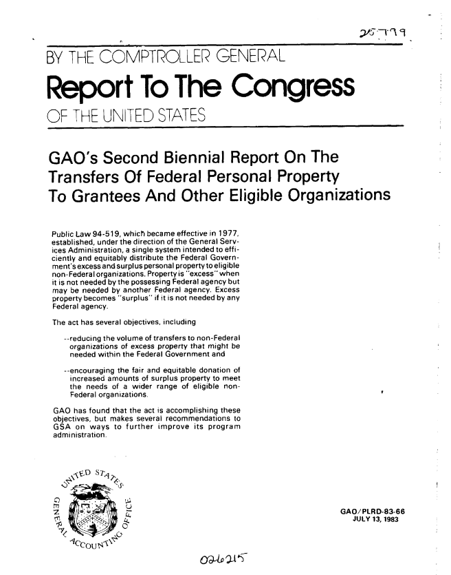 handle is hein.gao/gaobabedf0001 and id is 1 raw text is: 





BY THE COMPTROLLER GENERAL



Report To The Congress


OF THE UNITED STATES




GAO's Second Biennial Report On The

Transfers Of Federal Personal Property

To Grantees And Other Eligible Organizations



Public Law 94-519, which became effective in 1977,
established, under the direction of the General Serv-
ices Administration, a single system intended to effi-
ciently and equitably distribute the Federal Govern-
ment's excess and surplus personal property to eligible
non-Federal organizations. Property is excess when
it is not needed by the possessing Federal agency but
may be needed by another Federal agency. Excess
property becomes surplus if it is not needed by any
Federal agency.

The act has several objectives, including

   --reducing the volume of transfers to non-Federal
     organizations of excess property that might be
     needed within the Federal Government and

     --encouraging the fair and equitable donation of
     increased amounts of surplus property to meet
     the needs of a wider range of eligible non-
     Federal organizations.

 GAO has found that the act is accomplishing these
 objectives, but makes several recommendations to
 GSA on ways to further improve its program
 administration.








 Z         .                                              GAO/PLRD-83-66

                  .iniJULY 13,1983


