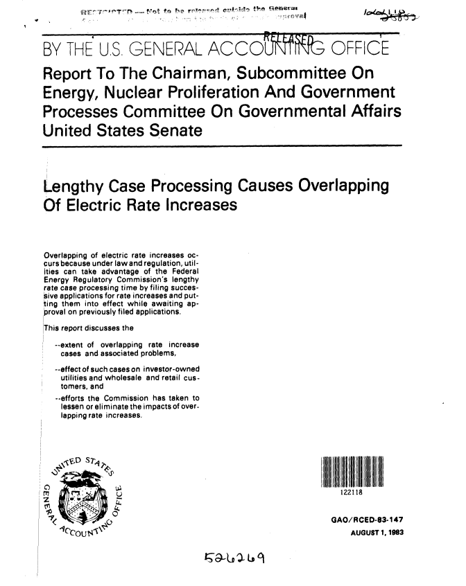handle is hein.gao/gaobabedz0001 and id is 1 raw text is: 



BY THE US. GENERAL ACCOLF                             OFFICE

Report To The Chairman, Subcommittee On

Energy, Nuclear Proliferation And Government

Processes Committee On Governmental Affairs

United States Senate





Lengthy Case Processing Causes Overlapping

Of Electric Rate Increases




Overlapping of electric rate increases oc-
curs because under law and regulation, util-
ities can take advantage of the Federal
Energy Regulatory Commission's lengthy
rate case processing time by filing succes-
sive applications for rate increases and put-
ting them into effect while awaiting ap-
proval on previously filed applications.

This report discusses the

  --extent of overlapping rate increase
  cases and associated problems,
  --effect of such cases on investor-owned
  utilities and wholesale and retail cus-
  tomers, and
  --efforts the Commission has taken to
  lessen or eliminate the impacts of over-
  lapping rate increases.







                        U                               122118


 * <  -                                               GAO/RCED-83-147
   *1c'cot I NI 'AUGUST 1, 1983


-01%orr-r% 1,.,r t


