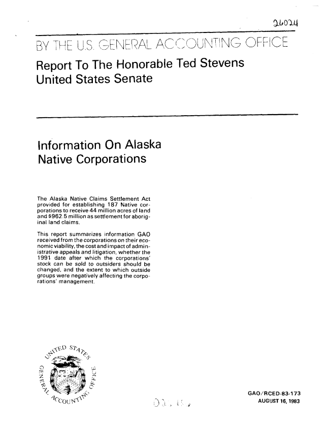 handle is hein.gao/gaobabeee0001 and id is 1 raw text is: 





BY THE US GENERAL A  t UNTNG OFFICE


Report To The Honorable Ted Stevens

United States Senate


Information On Alaska

Native Corporations





The Alaska Native Claims Settlement Act
provided for establishing 187 Native cor-
porationsto receive 44 million acres of land
and $962.5 million as settlement for aborig-
inal land claims.

This report summarizes information GAO
received from the corporations on their eco-
nomic viability, the cost and impact of admin-
istrative appeals and litigation, whether the
1991 date after which the corporations'
stock can be sold to outsiders should be
changed, and the extent to which outside
groups were negatively affecting the corpo-
rations' management.


C7


\ .~
ii
          SI


GAO/RCED-83-173
   AUGUST 16, 1983


