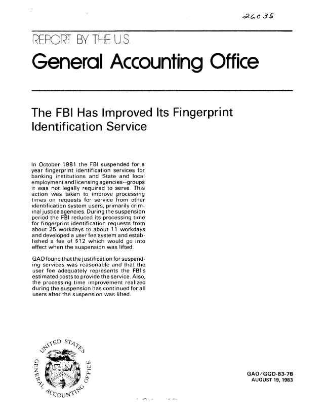 handle is hein.gao/gaobabeej0001 and id is 1 raw text is: 
.-2 6 35_ S


REPORT BY TIEL US



General Accounting Office







The FBI Has Improved Its Fingerprint

Identification Service





In October 1981 the FBI suspended for a
year fingerprint identification services for
banking institutions and State and local
employment and licensing agencies--groups
it was not legally required to serve. This
action was taken to improve processing
times on requests for service from other
identification system users, primarily crim-
inal justice agencies. During the suspension
period the FBI reduced its processing time
for fingerprint identification requests from
about 25 workdays to about 11 workdays
and developed a user fee system and estab-
lished a fee of $12 which would go into
effect when the suspension was lifted.

GAO found that the justification for suspend-
ing services was reasonable and that the
user fee adequately represents the FBI's
estimated costs to provide the service, Also,
the processing time improvement realized
during the suspension has continued for all
users after the suspension was lifted.







     , , pD S 71,




                 C 2                                               GAO/GGD-83-78
                 0                                                  AUGUST 19,1983
    1OcoU s<



