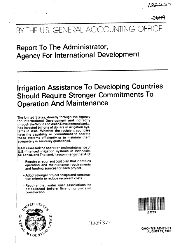 handle is hein.gao/gaobabeeq0001 and id is 1 raw text is: 






BY THE U.S. GENERAL ACCOUNTING OFFICE



Report To The Administrator,

Agency For International Development







Irrigation Assistance To Developing Countries

Should Require Stronger Commitments To

Operation And Maintenance


the United States, directly through the Agency
or International Development and indirectly
through the World and Asian Development banks,
has invested billions of dollars in irrigation sys-
gems in Asia. Whether the recipient countries
have the capability or commitment to operate
Ihese systems efficiently or to maintain them
adequately is seriously questioned.

GAO assessed the operation and maintenance of
U.S.-financed irrigation systems in Indonesia,
Sri Lanka, and Thailand. It recommends that AID:
   --Require a recurrent cost plan that identifies
   operation and maintenance requirements
   and funding sources for each project.
   --Adopt stronger project design and construc-
   tion criteria to reduce recurrent costs.

   --Require that water user associations be
   established before financing on-farm
   construction.


      Y&'1/D ST'I                                             I  l iii
                                                              122239

     0U


                                                           GAO!NSIAD-83-31
                                                              AUGUST 29, 1983



