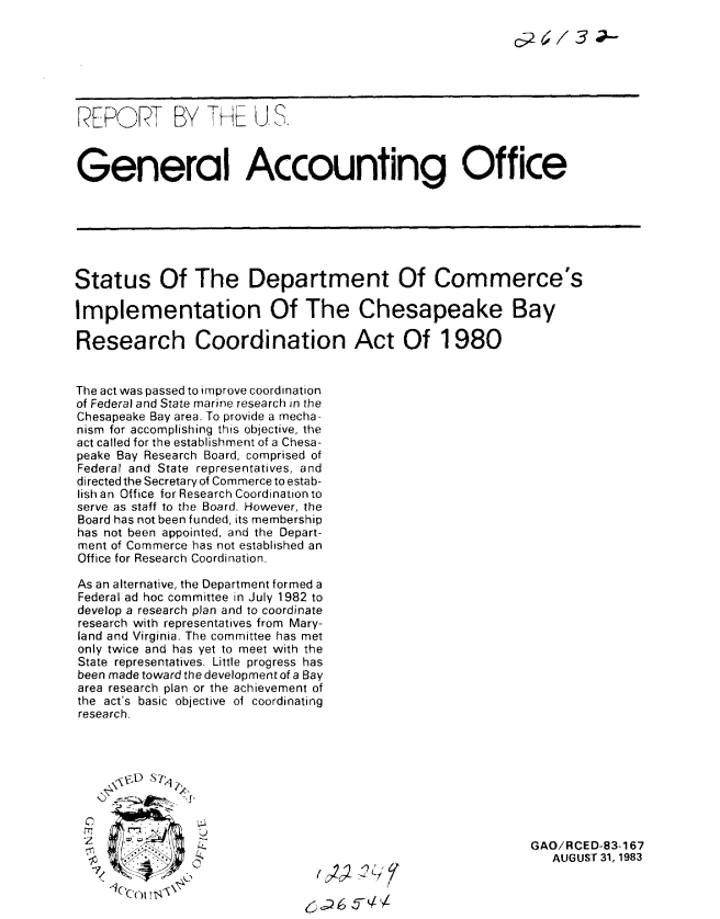 handle is hein.gao/gaobabees0001 and id is 1 raw text is: 







REPORT BY TH U..



General Accounting Office







Status Of The Department Of Commerce's

Implementation Of The Chesapeake Bay

Research Coordination Act Of 1980


The act was passed to improve coordination
of Federal and State marine research in the
Chesapeake Bay area. To provide a mecha-
nism for accomplishing this objective, the
act called for the establishment of a Chesa-
peake Bay Research Board, comprised of
Federal and State representatives, and
directed the Secretary of Commerce to estab-
lish an Office for Research Coordination to
serve as staff to the Board. However, the
Board has not been funded, its membership
has not been appointed, and the Depart-
ment of Commerce has not established an
Office for Research Coordination.

As an alternative, the Department formed a
Federal ad hoc committee in July 1982 to
develop a research plan and to coordinate
research with representatives from Mary-
land and Virginia. The committee has met
only twice and has yet to meet with the
State representatives. Little progress has
been made toward the development of a Bay
area research plan or the achievement of
the act's basic objective of coordinating
research.




      \NbD ISt




                '-4L                                        GAO/RCED-83-167
                                                               AUGUST 31, 1983
       4c'co N  0


