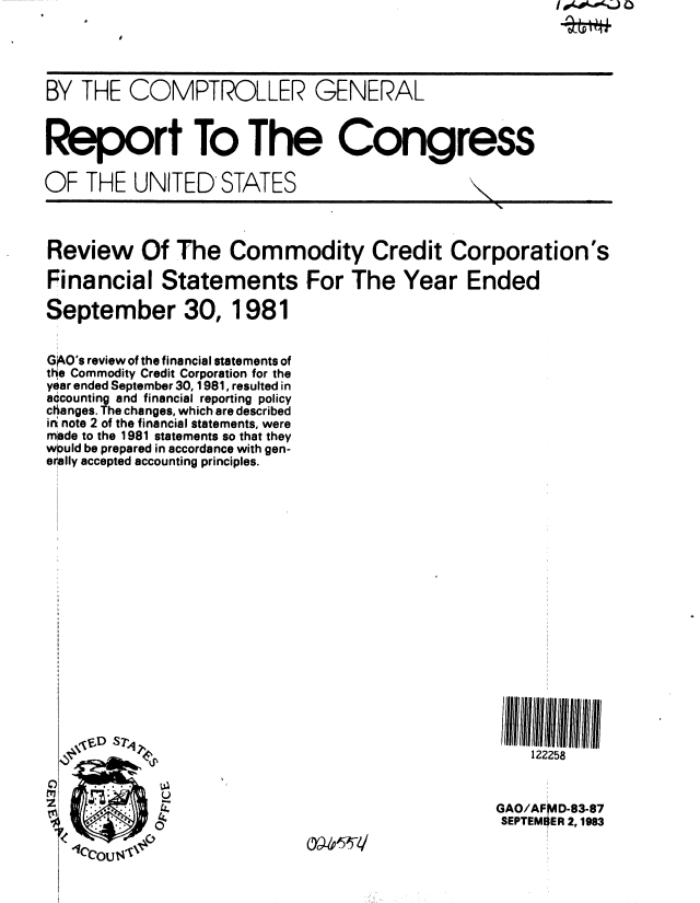 handle is hein.gao/gaobabeeu0001 and id is 1 raw text is: 




BY THE COMPTROLLER GENERAL


Report To The Congress

OF THE UNITED STATES
                                              ,N.


Review Of The Commodity Credit Corporation's

Financial Statements For The Year Ended

September 30, 1981


G O's review of the financial statements of
the Commodity Credit Corporation for the
year ended September 30, 1981, resulted in
accounting and financial reporting policy
changes. The changes, which are described
i n note 2 of the financial statements, were
made to the 1981 statements so that they
w~uld be prepared in accordance with gen-
erally accepted accounting principles.


















        D  S122258


            U
                                              GAO/AFMD-83-87
                                              SEPTEMBER 2,1983


040kaA% j 0


