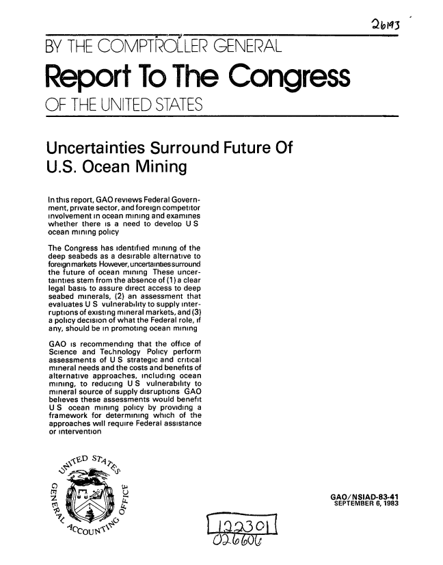 handle is hein.gao/gaobabeez0001 and id is 1 raw text is: 

                                                                        2/9Iq3


BY THE COMPTRO.LLER GENERAL



Report To The Congress


OF THE UNITED STATES




Uncertainties Surround Future Of

U.S. Ocean Mining


In this report, GAO reviews Federal Govern-
ment, private sector, and foreign competitor
involvement in ocean mining and examines
whether there is a need to develop U S
ocean mining policy

The Congress has identified mining of the
deep seabeds as a desirable alternative to
foreign markets However, uncertainties surround
the future of ocean mining These uncer-
tainties stem from the absence of (1) a clear
legal basis to assure direct access to deep
seabed minerals, (2) an assessment that
evaluates U S vulnerability to supply inter-
ruptions of existing mineral markets, and (3)
a policy decision of what the Federal role, if
any, should be in promoting ocean mining

GAO is recommending that the office of
Science and Technology Policy perform
assessments of U S strategic and critical
mineral needs and the costs and benefits of
alternative approaches, including ocean
mining, to reducing U S vulnerability to
mineral source of supply disruptions GAO
believes these assessments would benefit
U S ocean mining policy by providing a
framework for determining which of the
approaches will require Federal assistance
or intervention







                 SWWGAO/NSIAD-83-41
 rLI             44                                            SEPTEMBER 6,1983


