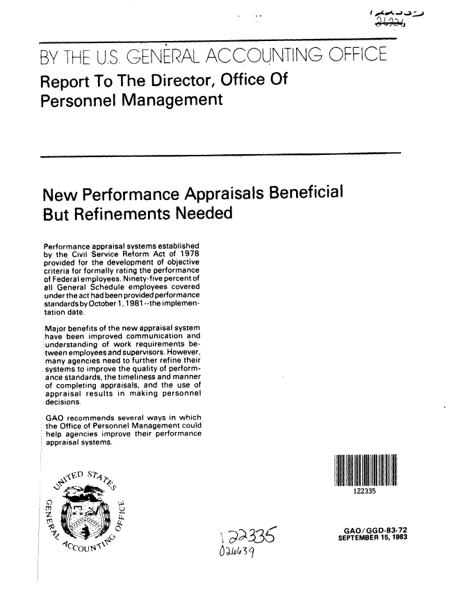 handle is hein.gao/gaobabefc0001 and id is 1 raw text is: 





BY THE US, GENERAL ACCOUNTING OFFICE

Report To The Director, Office Of

Personnel Management









New Performance Appraisals Beneficial

But Refinements Needed


Performance appraisal systems established
by the Civil Service Reform Act of 1978
provided for the development of objective
criteria for formally rating the performance
of Federal employees. Ninety-five percent of
all General Schedule employees covered
under the act had been provided performance
standards by October 1,1981 --the implemen-
tation date.

Major benefits of the new appraisal system
!have been improved communication and
:understanding of work requirements be-
tween employees and supervisors. However,
many agencies need to further refine their
systems to improve the quality of perform-
ance standards, the timeliness and manner
of completing appraisals, and the use of
appraisal results in making personnel
decisions.

GAO recommends several ways in which
the Office of Personnel Management could
help agencies improve their performance
appraisal systems.




                                                               122335
    0


                 I                                           GAO/GGD-83-72
              $                      J6SEPTEMBER 15, 1983
      '°u 1                            ,


