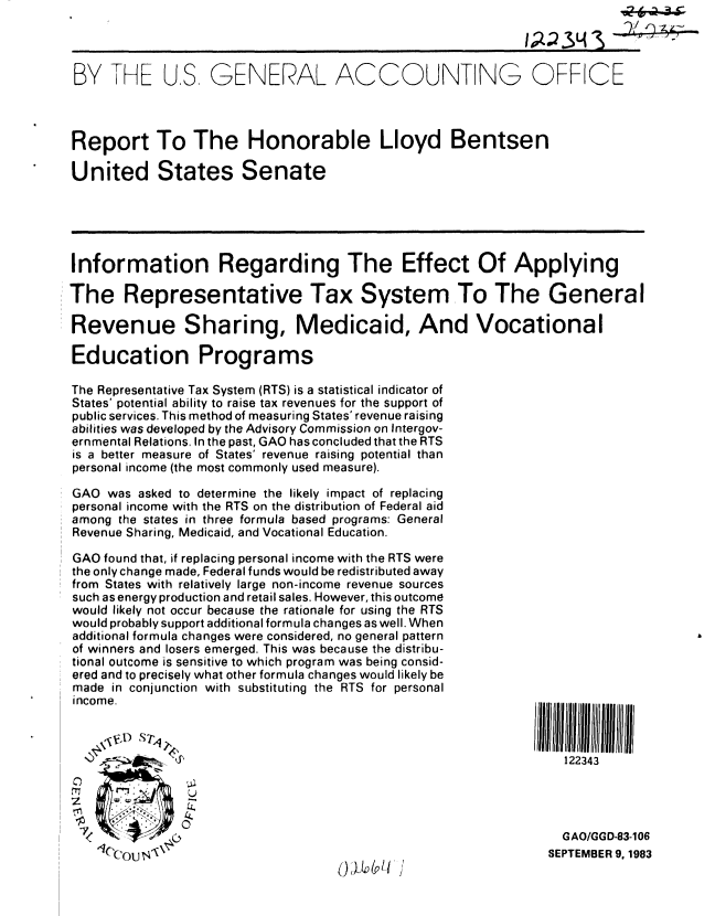 handle is hein.gao/gaobabefd0001 and id is 1 raw text is: 



BY THE US GENERAL ACCOUNTING OFFICE



Report To The Honorable Lloyd Bentsen

United States Senate





Information Regarding The Effect Of Applying

The Representative Tax System To The General

Revenue Sharing, Medicaid, And Vocational

Education Programs

The Representative Tax System (RTS) is a statistical indicator of
States' potential ability to raise tax revenues for the support of
public services. This method of measuring States' revenue raising
abilities was developed by the Advisory Commission on Intergov-
ernmental Relations. In the past, GAO has concluded that the RTS
is a better measure of States' revenue raising potential than
personal income (the most commonly used measure).

GAO was asked to determine the likely impact of replacing
personal income with the RTS on the distribution of Federal aid
among the states in three formula based programs: General
Revenue Sharing, Medicaid, and Vocational Education.

GAO found that, if replacing personal income with the RTS were
the only change made, Federal funds would be redistributed away
from States with relatively large non-income revenue sources
such as energy production and retail sales. However, this outcome
would likely not occur because the rationale for using the RTS
would probably support additional formula changes as well. When
additional formula changes were considered, no general pattern
of winners and losers emerged. This was because the distribu-
tional outcome is sensitive to which program was being consid-
ered and to precisely what other formula changes would likely be
made in conjunction with substituting the RTS for personal
income.                                                       III 111l ii



                                                                  122343

z      W aw


                                                                 GAO/GGD-83-106
                                        ( . us                 SEPTEMBER 9, 1983


), ;&' I I   ,


