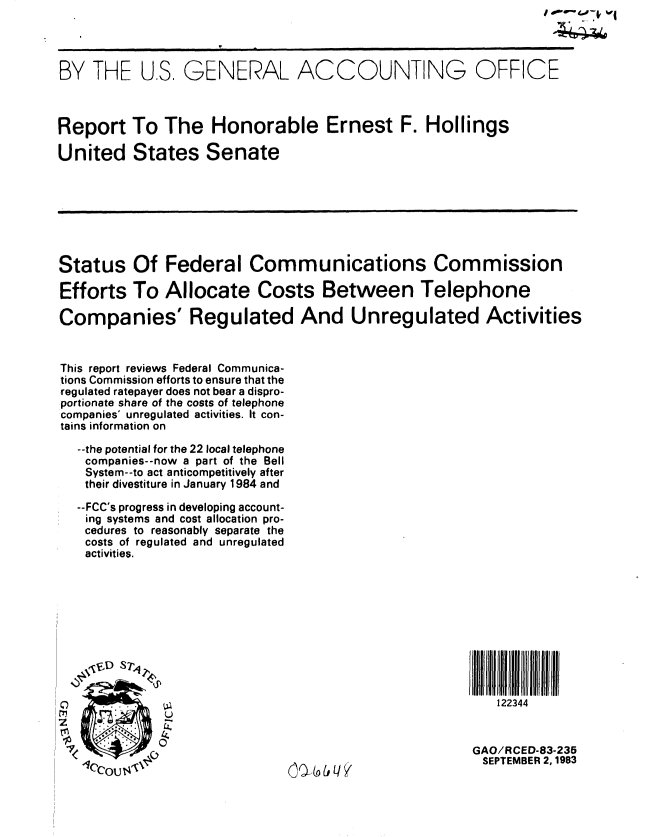 handle is hein.gao/gaobabefe0001 and id is 1 raw text is:                                                      iwv i4iii  i1




BY THE US. GENERAL ACCOUNTING OFFICE



Report To The Honorable Ernest F. Hollings

United States Senate








Status Of Federal Communications Commission

Efforts To Allocate Costs Between Telephone

Companies' Regulated And Unregulated Activities


This report reviews Federal Communica-
tions Commission efforts to ensure that the
regulated ratepayer does not bear a dispro-
portionate share of the costs of telephone
companies' unregulated activities. It con-
tains information on

  --the potential for the 22 local telephone
  companies--now a part of the Bell
  System--to act anticompetitively after
  their divestiture in January 1984 and

  --FCC's progress in developing account-
  ing systems and cost allocation pro-
  cedures to reasonably separate the
  costs of regulated and unregulated
  activities.










                                                122344
 z IIIfllJIJljlllllIIllll



 C)                                         GAO/RCED-83-235
   CC0U$ \%             0SEPTEMBER 2,1983


