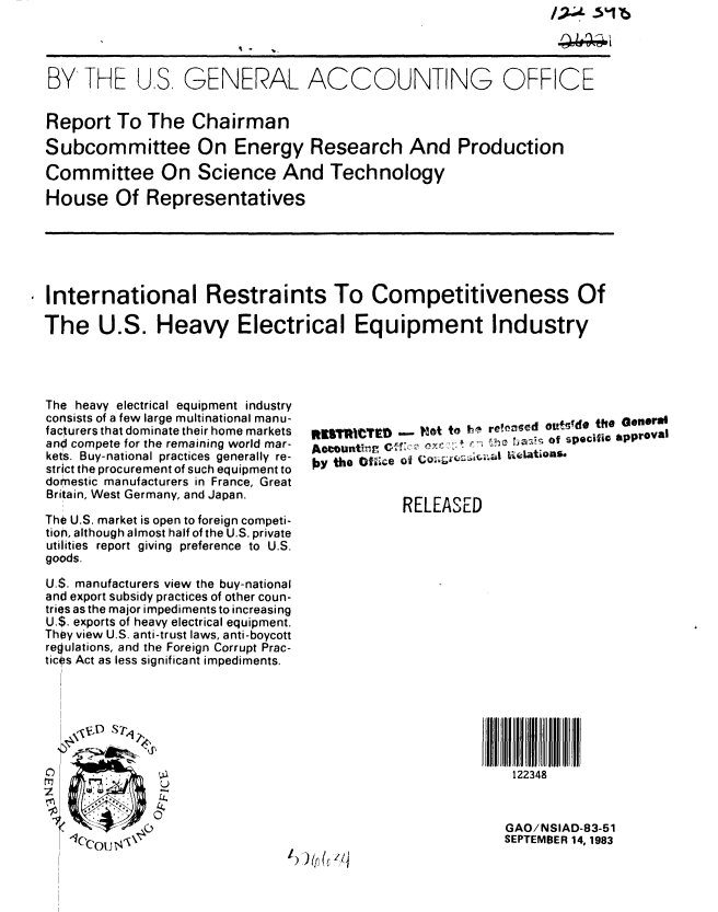 handle is hein.gao/gaobabeff0001 and id is 1 raw text is: 




BY THE US, GENERAL ACCOUNTING OFFICE


Report To The Chairman

Subcommittee On Energy Research And Production

Committee On Science And Technology

House Of Representatives


i International Restraints To Competitiveness Of

  The U.S. Heavy Electrical Equipment Industry


The heavy electrical equipment industry
consists of a few large multinational manu-
facturers that dominate their home markets
and compete for the remaining world mar-
kets. Buy-national practices generally re-
strict the procurement of such equipment to
domestic manufacturers in France, Great
Britain, West Germany, and Japan.

The U.S. market is open to foreign competi-
tion, although almost half of the U.S. private
utilities report giving preference to U.S.
goods.

U.S. manufacturers view the buy-national
and export subsidy practices of other coun-
tries as the major impediments to increasing
U.$. exports of heavy electrical equipment.
They view U.S. anti-trust laws, anti-boycott
regulations, and the Foreign Corrupt Prac-
tices Act as less significant impediments.


ItUITR|  D -  ?lot to 1h^ relised otifgdo tho General
A Oc ou.ti.. h           r, -.:a7 c Of sp ecific ap proval
OY the Ofiice of      ,    Lations.


            RELEASED


122348


C-)
rr,


GAO/NSIAD-83-51
SEPTEMBER 14, 1983


I)) )(t& zle



