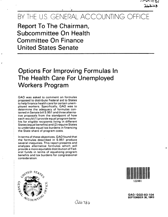 handle is hein.gao/gaobabefz0001 and id is 1 raw text is: 



BY THE US GENERAL ACCOUNTING OFFICE


Report To The Chairman,

Subcommittee On Health

Committee On Finance

United States Senate






Options For Improving Formulas In

The Health Care For Unemployed

Workers Program


GAO was asked to comment on formulas
proposed to distribute Federal aid to States
to help finance health care for certain unem-
ployed workers. Specifically, GAO was to
determine the adequacy of formulas con-
tained in Senate bill S.951 and three alterna-
tive proposals from the standpoint of how
each would (1) provide equal program bene-
fits for eligible recipients living in different
States (equal benefits) and (2) require States
to undertake equal tax burdens in financing
the State share of program costs.

In terms of these objectives, GAO found that
the formulas described in S.951 produce
several inequities. This report presents and
analyzes alternative formulas which will
provide a more equitable distribution of Fed-
eral funds in terms of equalizing program
benefits and tax burdens for congressional
consideration.






                                                               122481
               U


 I                                                          GAO/GGD-83-104
                                                            SEPTEMBER 30. 1983


