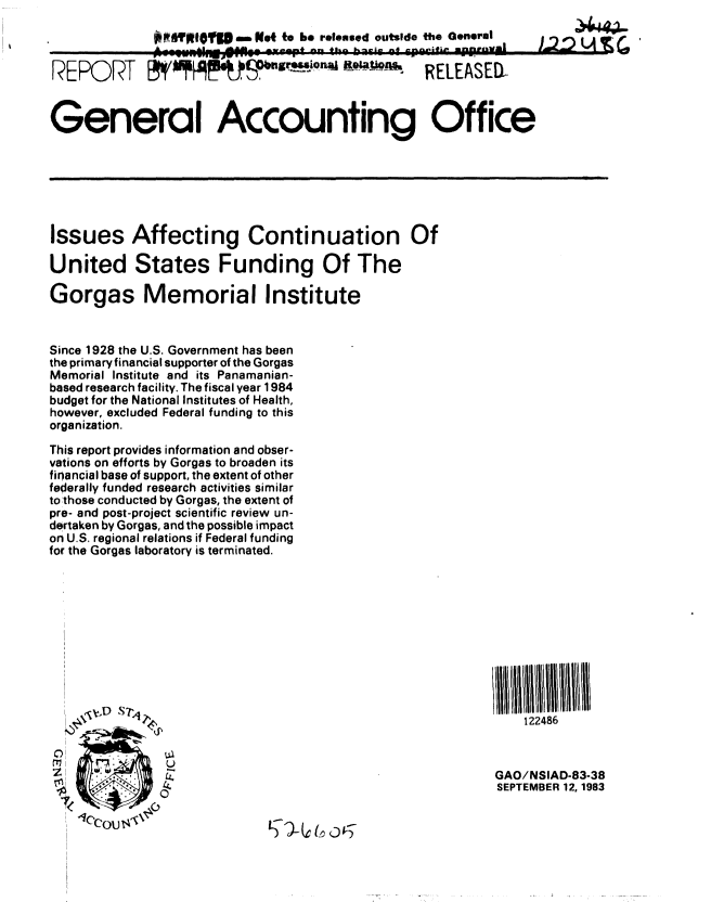 handle is hein.gao/gaobabegd0001 and id is 1 raw text is: 
               WBYl|OU5r ,--Not to be released outside the General


RE PR     T                    +'afts°n -9-.-' RELEASED-


General Accounting Office








Issues Affecting Continuation Of

United States Funding Of The

Gorgas Memorial Institute


Since 1928 the U.S. Government has been
the primary financial supporter of the Gorgas
Memorial Institute and its Panamanian-
based research facility. The fiscal year 1984
budget for the National Institutes of Health,
however, excluded Federal funding to this
organization.

This report provides information and obser-
vations on efforts by Gorgas to broaden its
financial base of support, the extent of other
federally funded research activities similar
to those conducted by Gorgas, the extent of
pre- and post-project scientific review un-
dertaken by Gorgas, and the possible impact
on U.S. regional relations if Federal funding
for the Gorgas laboratory is terminated.















                                                           GAO/NSIAD-83-38
                                                           SEPTEMBER 12, 1983


