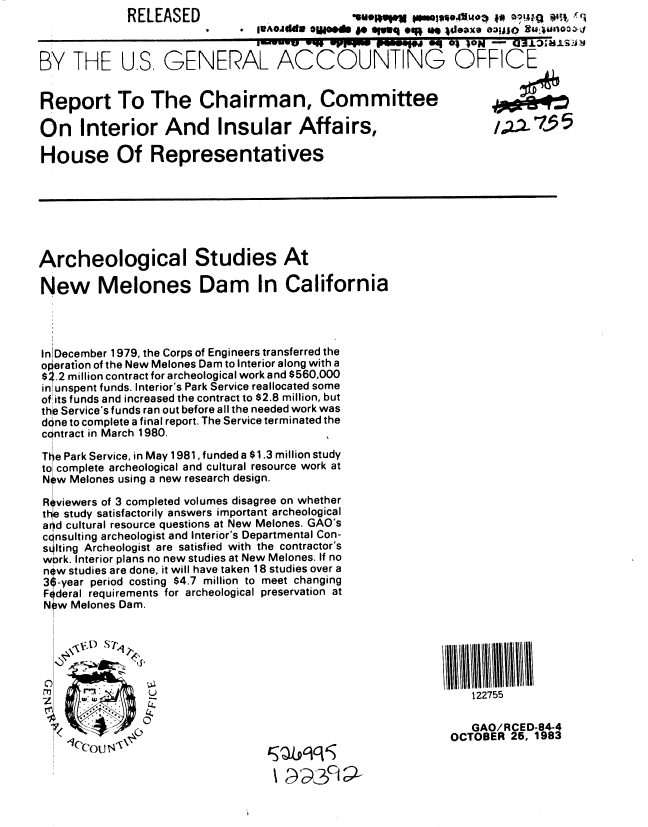 handle is hein.gao/gaobabehp0001 and id is 1 raw text is:              RELEASED



BY THE U.S, GENERAL ACCOUNTING OFFICE


Report To The Chairman, Committee

On Interior And Insular Affairs,                                  /.2.735

House Of Representatives







Archeological Studies At

New Melones Dam In California




In December 1979, the Corps of Engineers transferred the
operation of the New Melones Dam to Interior along with a
$2.2 million contract for archeological work and $560,000
in unspent funds. Interior's Park Service reallocated some
of its funds and increased the contract to $2.8 million, but
th Service's funds ran out before all the needed work was
done to complete a final report. The Service terminated the
contract in March 1980.                   ,.

Tte Park Service, in May 1981, funded a $1.3 million study
to complete archeological and cultural resource work at
New Melones using a new research design.

R viewers of 3 completed volumes disagree on whether
the study satisfactorily answers important archeological
arid cultural resource questions at New Melones. GAO's
ccnsulting archeologist and Interior's Departmental Con-
solting Archeologist are satisfied with the contractor's
wbrk. Interior plans no new studies at New Melones. If no
now studies are done, it will have taken 18 studies over a
3 -year period costing $4.7 million to meet changing
Federal requirements for archeological preservation at
N w Melones Dam.






                                                               122755

                                                               GAO/RCED-84-4
                                                            OCTOBER 25, 1983
              ou r7



