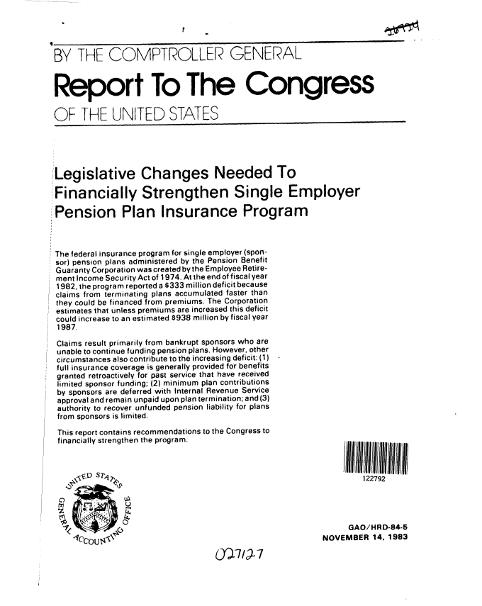 handle is hein.gao/gaobabehw0001 and id is 1 raw text is: 





BY THE COMPTROLLER GENERAL



Report To The Congress

OF THE UNITED STATES





Legislative Changes Needed To

Financially Strengthen Single Employer

Pension Plan Insurance Program



The federal insurance program for single employer (spon-
sor) pension plans administered by the Pension Benefit
Guaranty Corporation was created by the Employee Retire-
ment Income Security Act of 1974. At the end of fiscal year
1982, the program reported a $333 million deficit because
claims from terminating plans accumulated faster than
they could be financed from premiums. The Corporation
estimates that unless premiums are increased this deficit
could increase to an estimated $938 million by fiscal year
1987.

Claims result primarily from bankrupt sponsors who are
unable to continue funding pension plans. However, other
circumstances also contribute to the increasing deficit: (1)
full insurance coverage is generally provided for benefits
granted retroactively for past service that have received
limited sponsor funding; (2) minimum plan contributions
by sponsors are deferred with Internal Revenue Service
approval and remain unpaid upon plan termination; and (3)
authority to recover unfunded pension liability for plans
from sponsors is limited.

This report contains recommendations to the Congress to
financially strengthen the program.









                                                              GAO/HR D-84-5
                                                         NOVEMBER 14, 1983

                                  0-7/L7


